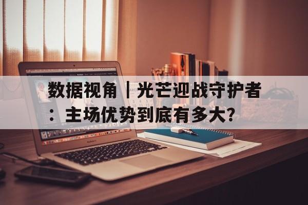 数据视角｜光芒迎战守护者：主场优势到底有多大？