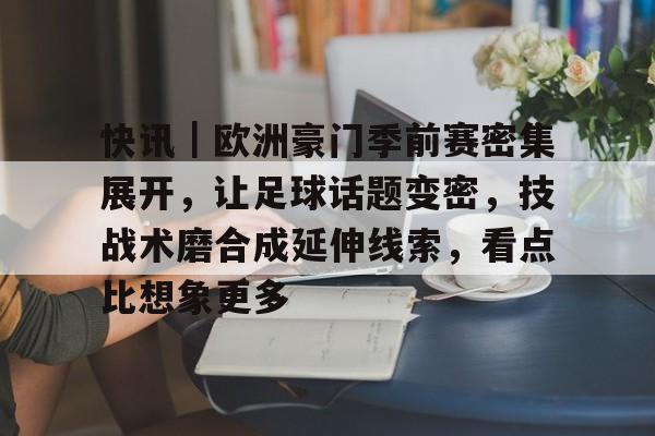 快讯｜欧洲豪门季前赛密集展开，让足球话题变密，技战术磨合成延伸线索，看点比想象更多