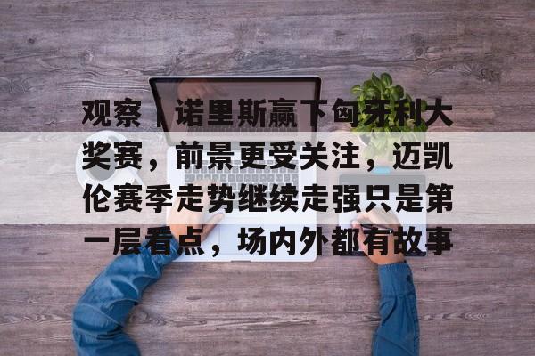 观察｜诺里斯赢下匈牙利大奖赛，前景更受关注，迈凯伦赛季走势继续走强只是第一层看点，场内外都有故事
