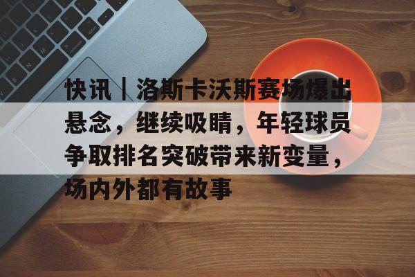 快讯｜洛斯卡沃斯赛场爆出悬念，继续吸睛，年轻球员争取排名突破带来新变量，场内外都有故事