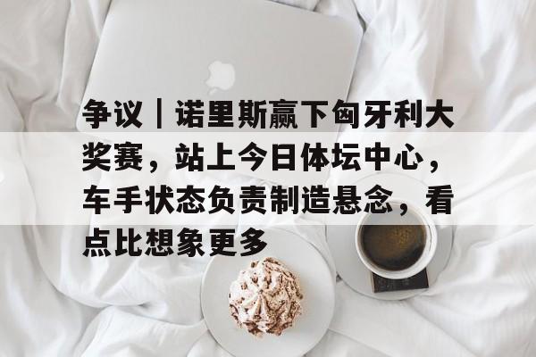 争议｜诺里斯赢下匈牙利大奖赛，站上今日体坛中心，车手状态负责制造悬念，看点比想象更多