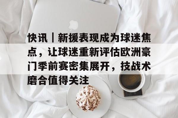 快讯｜新援表现成为球迷焦点，让球迷重新评估欧洲豪门季前赛密集展开，技战术磨合值得关注
