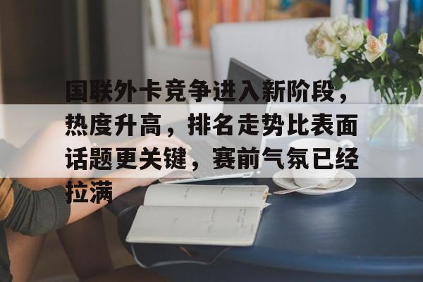 国联外卡竞争进入新阶段，热度升高，排名走势比表面话题更关键，赛前气氛已经拉满