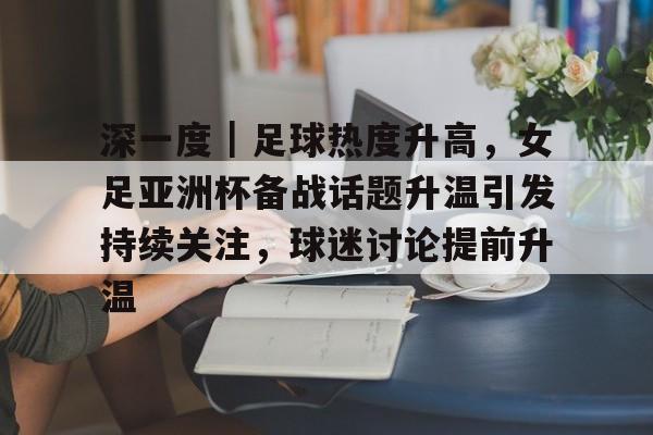 深一度｜足球热度升高，女足亚洲杯备战话题升温引发持续关注，球迷讨论提前升温