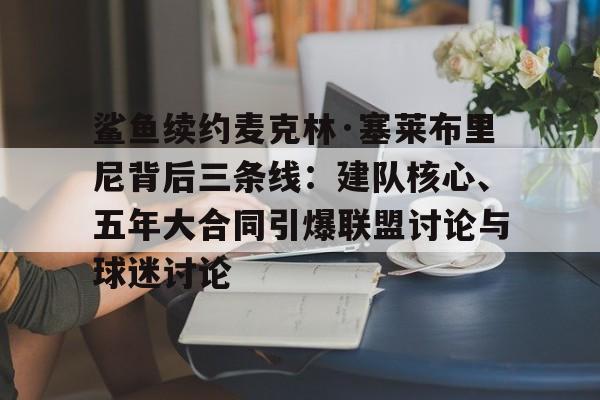 鲨鱼续约麦克林·塞莱布里尼背后三条线：建队核心、五年大合同引爆联盟讨论与球迷讨论