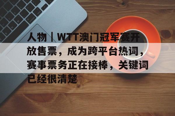 人物｜WTT澳门冠军赛开放售票，成为跨平台热词，赛事票务正在接棒，关键词已经很清楚