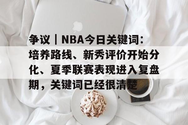 争议｜NBA今日关键词：培养路线、新秀评价开始分化、夏季联赛表现进入复盘期，关键词已经很清楚