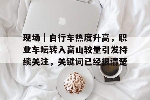 现场｜自行车热度升高，职业车坛转入高山较量引发持续关注，关键词已经很清楚