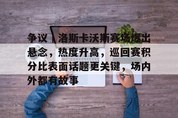 争议｜洛斯卡沃斯赛场爆出悬念，热度升高，巡回赛积分比表面话题更关键，场内外都有故事