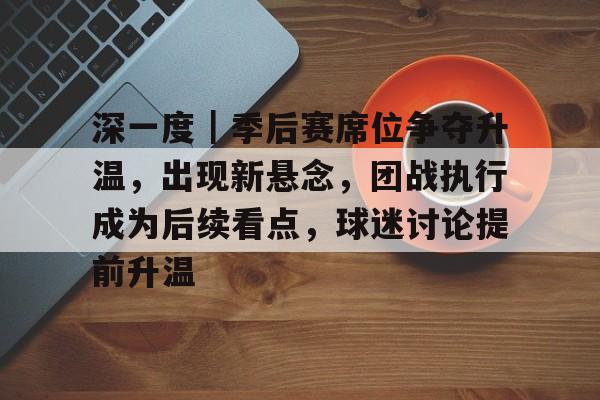 深一度｜季后赛席位争夺升温，出现新悬念，团战执行成为后续看点，球迷讨论提前升温