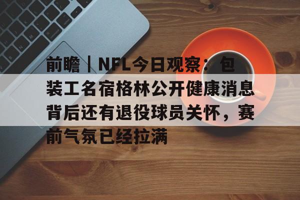 前瞻｜NFL今日观察：包装工名宿格林公开健康消息背后还有退役球员关怀，赛前气氛已经拉满