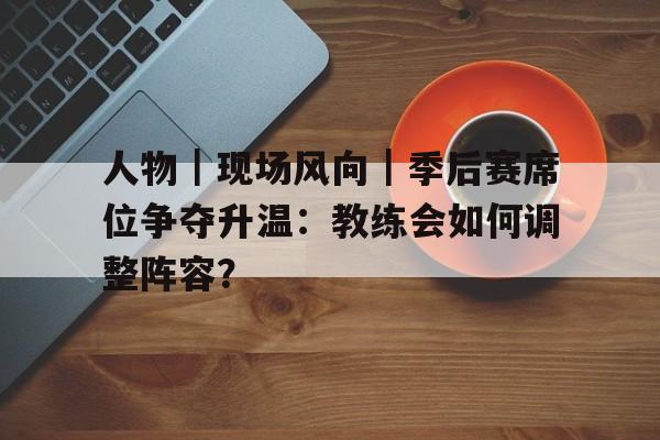 人物｜现场风向｜季后赛席位争夺升温：教练会如何调整阵容？