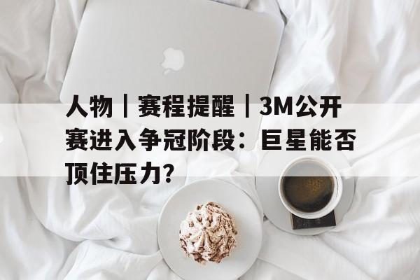 人物｜赛程提醒｜3M公开赛进入争冠阶段：巨星能否顶住压力？