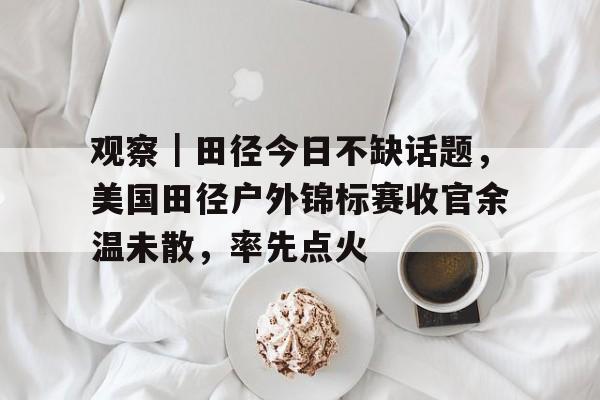观察|田径今日不缺话题,美国田径户外锦标赛收官余温未散,率先点火 观察|田径今日不缺话题,美国田径户外锦标赛收官余温未散,率先点火
