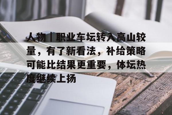 人物｜职业车坛转入高山较量，有了新看法，补给策略可能比结果更重要，体坛热度继续上扬