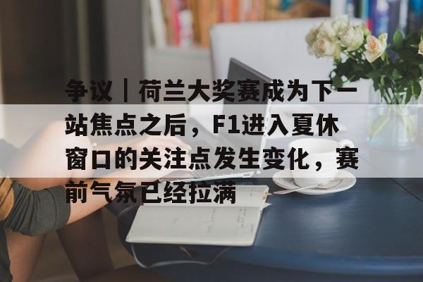 争议｜荷兰大奖赛成为下一站焦点之后，F1进入夏休窗口的关注点发生变化，赛前气氛已经拉满