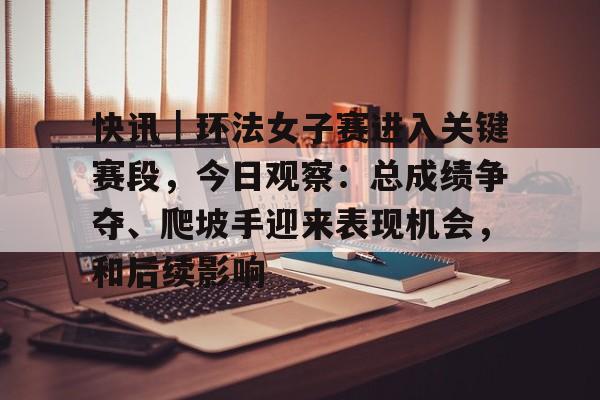 快讯｜环法女子赛进入关键赛段，今日观察：总成绩争夺、爬坡手迎来表现机会，和后续影响