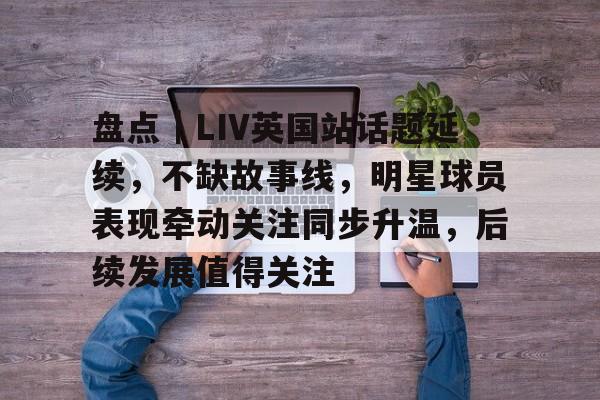 盘点｜LIV英国站话题延续，不缺故事线，明星球员表现牵动关注同步升温，后续发展值得关注