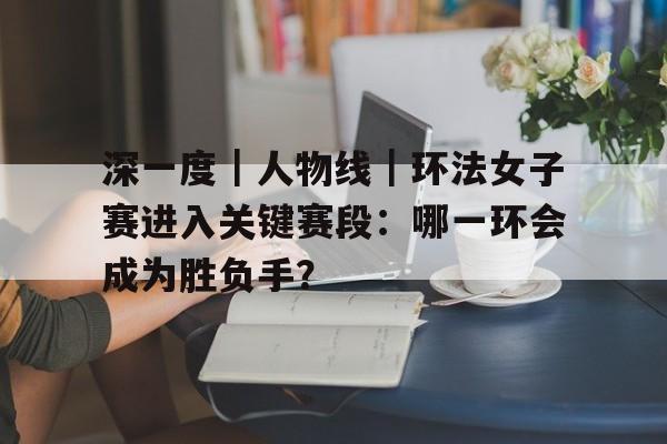 深一度｜人物线｜环法女子赛进入关键赛段：哪一环会成为胜负手？