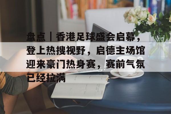盘点｜香港足球盛会启幕，登上热搜视野，启德主场馆迎来豪门热身赛，赛前气氛已经拉满