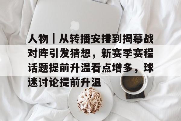 人物｜从转播安排到揭幕战对阵引发猜想，新赛季赛程话题提前升温看点增多，球迷讨论提前升温