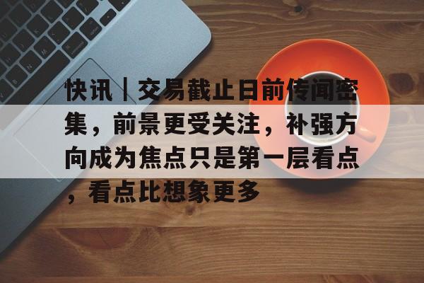 快讯｜交易截止日前传闻密集，前景更受关注，补强方向成为焦点只是第一层看点，看点比想象更多