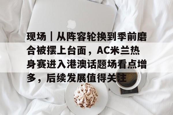 现场｜从阵容轮换到季前磨合被摆上台面，AC米兰热身赛进入港澳话题场看点增多，后续发展值得关注