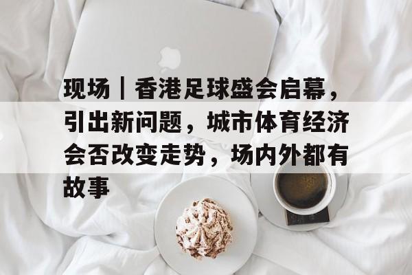 现场｜香港足球盛会启幕，引出新问题，城市体育经济会否改变走势，场内外都有故事