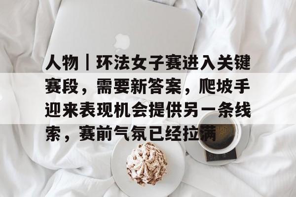 人物｜环法女子赛进入关键赛段，需要新答案，爬坡手迎来表现机会提供另一条线索，赛前气氛已经拉满