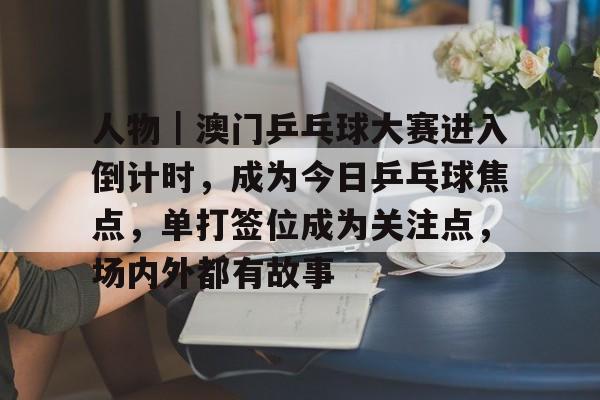 人物｜澳门乒乓球大赛进入倒计时，成为今日乒乓球焦点，单打签位成为关注点，场内外都有故事