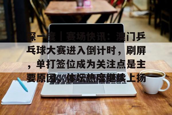 深一度｜赛场快讯：澳门乒乓球大赛进入倒计时，刷屏，单打签位成为关注点是主要原因，体坛热度继续上扬