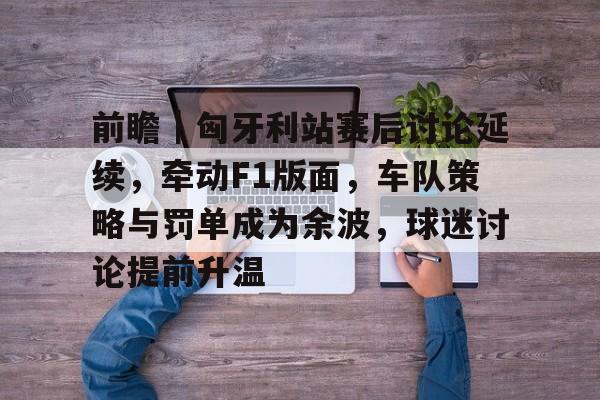 前瞻｜匈牙利站赛后讨论延续，牵动F1版面，车队策略与罚单成为余波，球迷讨论提前升温