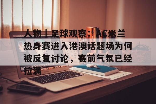 人物｜足球观察：AC米兰热身赛进入港澳话题场为何被反复讨论，赛前气氛已经拉满