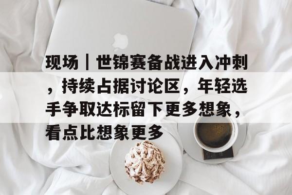 现场｜世锦赛备战进入冲刺，持续占据讨论区，年轻选手争取达标留下更多想象，看点比想象更多