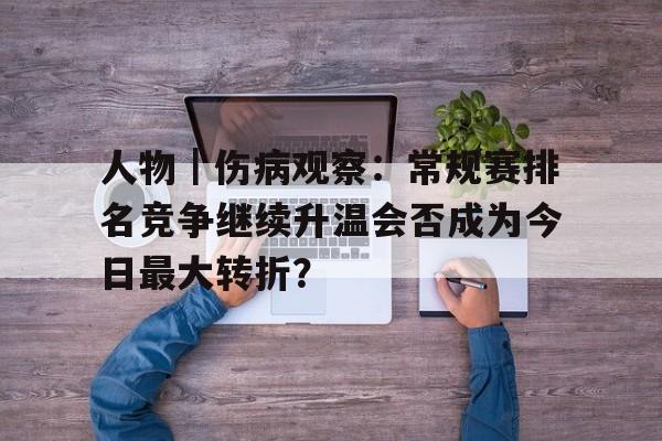 人物｜伤病观察：常规赛排名竞争继续升温会否成为今日最大转折？