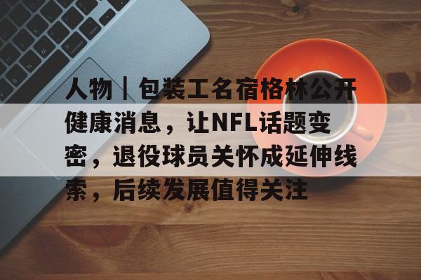 人物｜包装工名宿格林公开健康消息，让NFL话题变密，退役球员关怀成延伸线索，后续发展值得关注