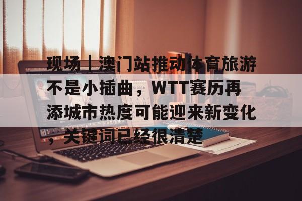 现场｜澳门站推动体育旅游不是小插曲，WTT赛历再添城市热度可能迎来新变化，关键词已经很清楚