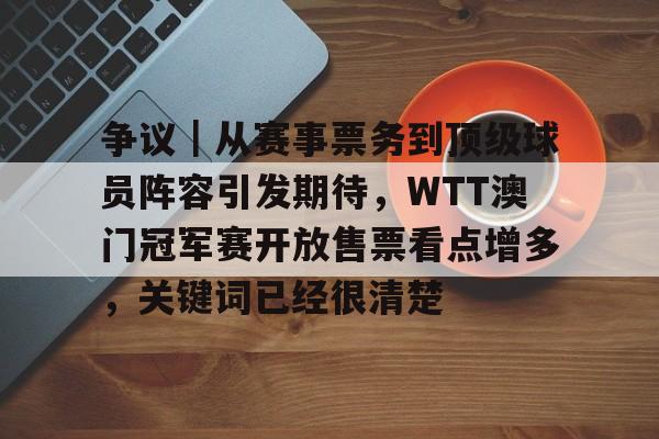 争议｜从赛事票务到顶级球员阵容引发期待，WTT澳门冠军赛开放售票看点增多，关键词已经很清楚