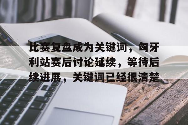 比赛复盘成为关键词，匈牙利站赛后讨论延续，等待后续进展，关键词已经很清楚