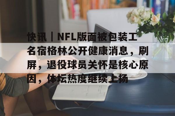 快讯｜NFL版面被包装工名宿格林公开健康消息，刷屏，退役球员关怀是核心原因，体坛热度继续上扬