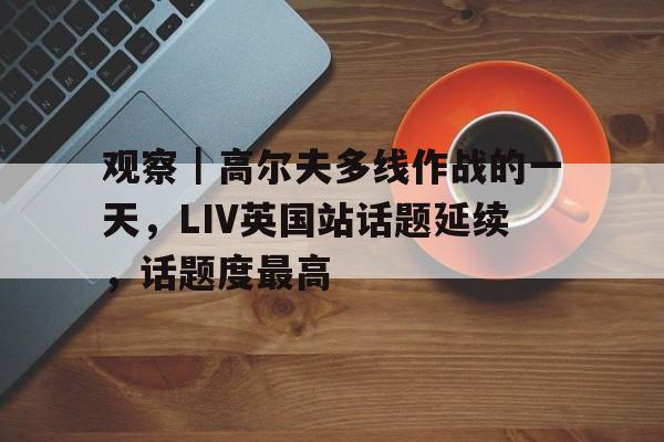 观察｜高尔夫多线作战的一天，LIV英国站话题延续，话题度最高