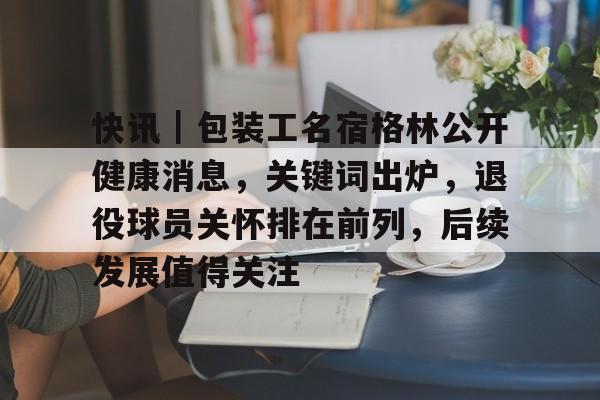 快讯｜包装工名宿格林公开健康消息，关键词出炉，退役球员关怀排在前列，后续发展值得关注
