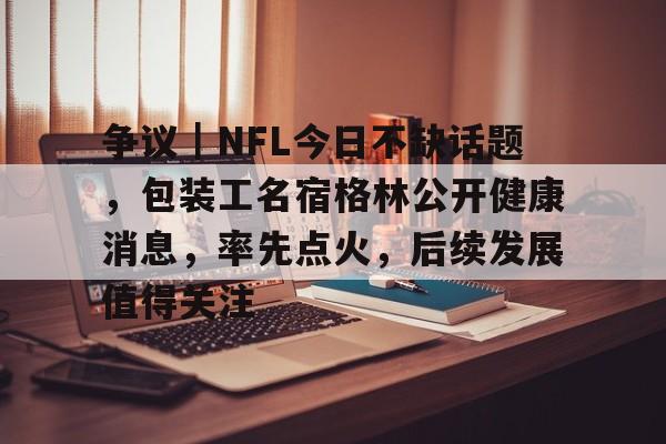 争议｜NFL今日不缺话题，包装工名宿格林公开健康消息，率先点火，后续发展值得关注