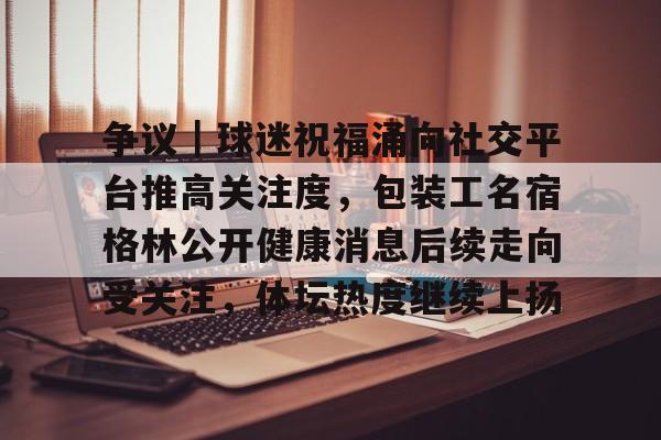 争议｜球迷祝福涌向社交平台推高关注度，包装工名宿格林公开健康消息后续走向受关注，体坛热度继续上扬