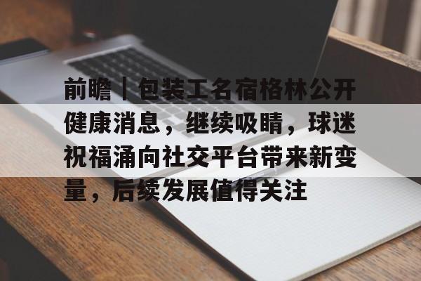 前瞻｜包装工名宿格林公开健康消息，继续吸睛，球迷祝福涌向社交平台带来新变量，后续发展值得关注