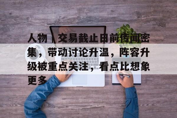 人物｜交易截止日前传闻密集，带动讨论升温，阵容升级被重点关注，看点比想象更多