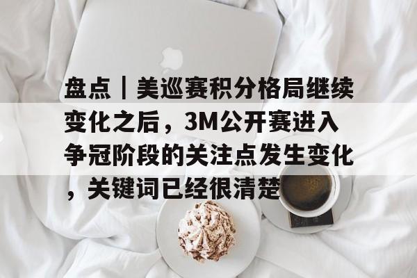 盘点｜美巡赛积分格局继续变化之后，3M公开赛进入争冠阶段的关注点发生变化，关键词已经很清楚