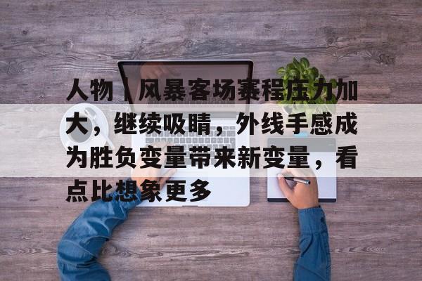 人物｜风暴客场赛程压力加大，继续吸睛，外线手感成为胜负变量带来新变量，看点比想象更多