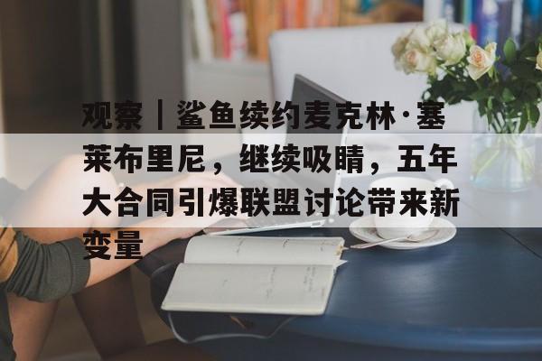 观察｜鲨鱼续约麦克林·塞莱布里尼，继续吸睛，五年大合同引爆联盟讨论带来新变量