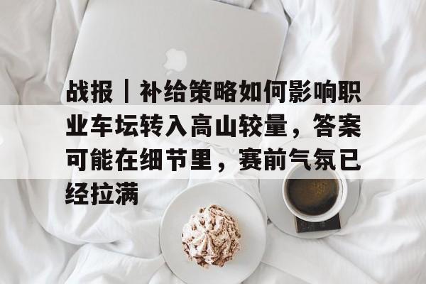 战报｜补给策略如何影响职业车坛转入高山较量，答案可能在细节里，赛前气氛已经拉满